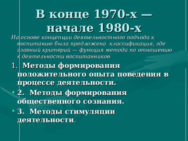 В конце 1970-х — начале 1980-х На основе концепции деятельностного подхода к воспитанию была предложена классификация, где главный критерий —  функция метода по отношению к деятельности воспитанников 1. Методы формирования положительного опыта поведения в процессе деятельности. 2. Методы формирования общественного сознания. 3. Методы стимуляции деятельности . 