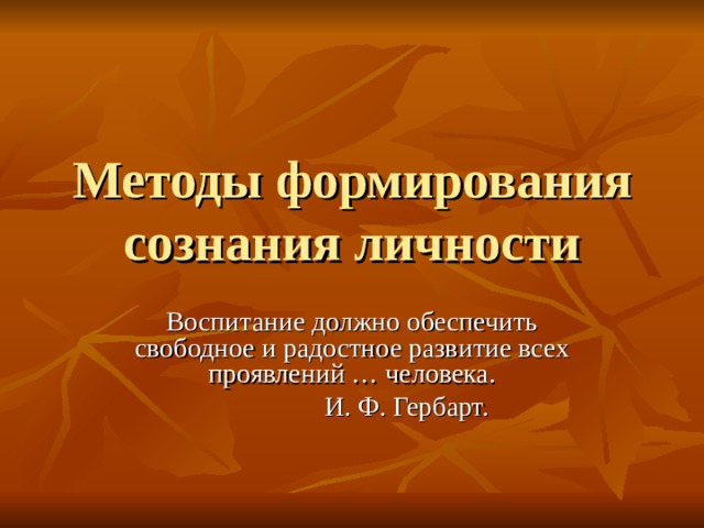 Методы формирования сознания личности Воспитание должно обеспечить свободное и радостное развитие всех проявлений … человека.  И. Ф. Гербарт. 