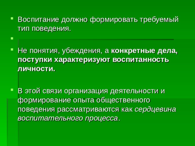 Воспитание должно формировать требуемый тип поведения. Не понятия, убеждения, а конкретные дела, поступки характеризуют воспитанность личности.   В этой связи организация деятельности и формирование опыта общественного поведения рассматриваются как сердцевина воспитательного процесса . 