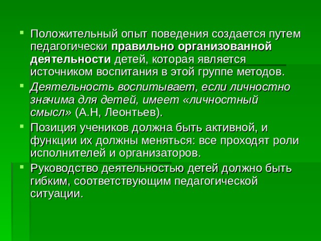 Положительный опыт поведения создается путем педагогически правильно организованной деятельности детей, которая является источником воспитания в этой группе методов. Деятельность воспитывает, если личностно значима для детей, имеет «личностный смысл» (А.Н, Леонтьев). Позиция учеников должна быть активной, и функции их должны меняться: все проходят роли исполнителей и организаторов. Руководство деятельностью детей должно быть гибким, соответствующим педагогической ситуации. 