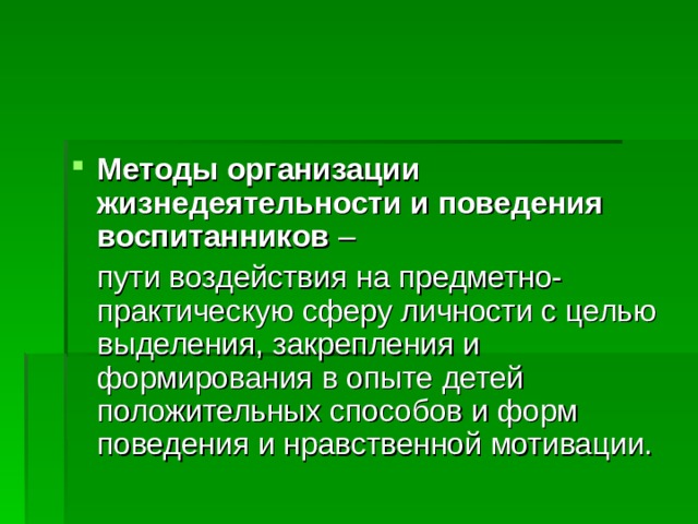 Методы организации жизнедеятельности и поведения воспитанников –  пути воздействия на предметно-практическую сферу личности с целью выделения, закрепления и формирования в опыте детей положительных способов и форм поведения и нравственной мотивации. 
