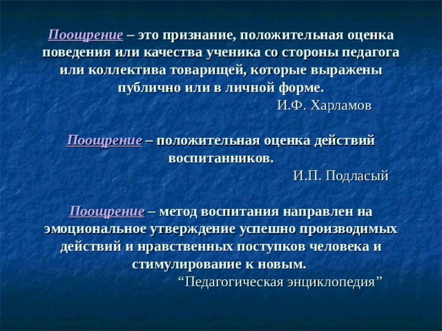 Поощрение  – это признание, положительная оценка поведения или качества ученика со стороны педагога или коллектива товарищей, которые выражены публично или в личной форме.   И.Ф. Харламов   Поощрение  – положительная оценка действий воспитанников.   И.П. Подласый   Поощрение  – метод воспитания направлен на эмоциональное утверждение успешно производимых действий и нравственных поступков человека и стимулирование к новым.    “ Педагогическая энциклопедия ”   
