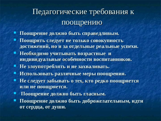 Педагогические требования к поощрению  Поощрение должно быть справедливым. Поощрять следует не только совокупность достижений, но и за отдельные реальные успехи. Необходимо учитывать возрастные и индивидуальные особенности воспитанников. Не злоупотреблять и не захваливать. Использовать различные меры поощрения. Не следует забывать о тех, кто редко поощряется или не поощряется.  Поощрение должно быть гласным. Поощрение должно быть доброжелательным, идти от сердца, от души. 