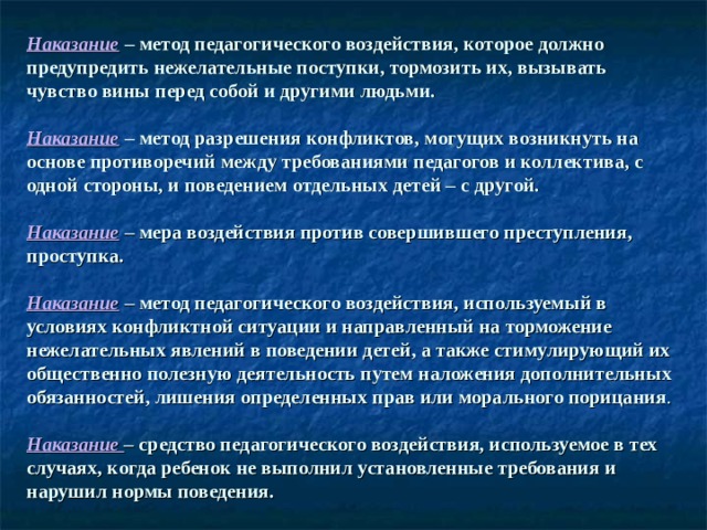 Наказание  – метод педагогического воздействия, которое должно предупредить нежелательные поступки, тормозить их, вызывать чувство вины перед собой и другими людьми.   Наказание  – метод разрешения конфликтов, могущих возникнуть на основе противоречий между требованиями педагогов и коллектива, с одной стороны, и поведением отдельных детей – с другой.   Наказание  – мера воздействия против совершившего преступления, проступка.   Наказание  – метод педагогического воздействия, используемый в условиях конфликтной ситуации и направленный на торможение нежелательных явлений в поведении детей, а также стимулирующий их общественно полезную деятельность путем наложения дополнительных обязанностей, лишения определенных прав или морального порицания .   Наказание – средство педагогического воздействия, используемое в тех случаях, когда ребенок не выполнил установленные требования и нарушил нормы поведения. 