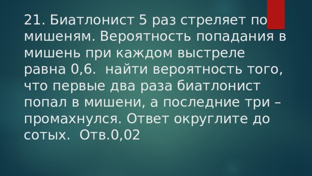 21. Биатлонист 5 раз стреляет по мишеням. Вероятность попадания в мишень при каждом выстреле равна 0,6. найти вероятность того, что первые два раза биатлонист попал в мишени, а последние три – промахнулся. Ответ округлите до сотых. Отв.0,02 