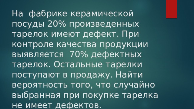 На фабрике керамической посуды 20% произведенных тарелок имеют дефект. При контроле качества продукции выявляется 70% дефектных тарелок. Остальные тарелки поступают в продажу. Найти вероятность того, что случайно выбранная при покупке тарелка не имеет дефектов. 