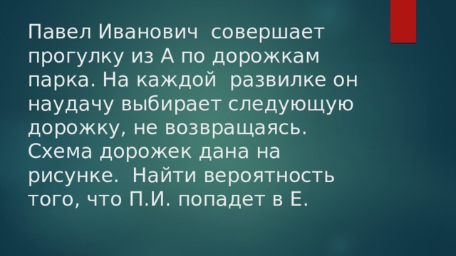 Павел Иванович совершает прогулку из А по дорожкам парка. На каждой развилке он наудачу выбирает следующую дорожку, не возвращаясь. Схема дорожек дана на рисунке. Найти вероятность того, что П.И. попадет в Е. 