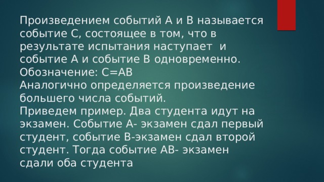 Произведением событий А и В называется событие С, состоящее в том, что в результате испытания наступает и событие А и событие В одновременно.  Обозначение: С=АВ  Аналогично определяется произведение большего числа событий.  Приведем пример. Два студента идут на экзамен. Событие А- экзамен сдал первый студент, событие В-экзамен сдал второй студент. Тогда событие АВ- экзамен сдали оба студента   