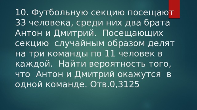 10. Футбольную секцию посещают 33 человека, среди них два брата Антон и Дмитрий. Посещающих секцию случайным образом делят на три команды по 11 человек в каждой. Найти вероятность того, что Антон и Дмитрий окажутся в одной команде. Отв.0,3125 