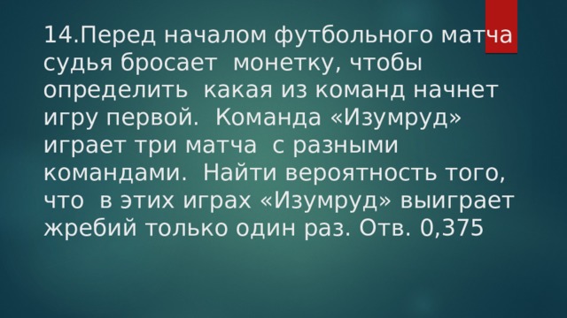 14.Перед началом футбольного матча судья бросает монетку, чтобы определить какая из команд начнет игру первой. Команда «Изумруд» играет три матча с разными командами. Найти вероятность того, что в этих играх «Изумруд» выиграет жребий только один раз. Отв. 0,375 