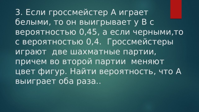 3. Если гроссмейстер А играет белыми, то он выигрывает у В с вероятностью 0,45, а если черными,то с вероятностью 0,4. Гроссмейстеры играют две шахматные партии, причем во второй партии меняют цвет фигур. Найти вероятность, что А выиграет оба раза.. 