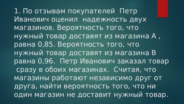 1. По отзывам покупателей Петр Иванович оценил надежность двух магазинов. Вероятность того, что нужный товар доставят из магазина А , равна 0,85. Вероятность того, что нужный товар доставят из магазина В равна 0,96. Петр Иванович заказал товар сразу в обоих магазинах. Считая, что магазины работают независимо друг от друга, найти вероятность того, что ни один магазин не доставит нужный товар. 