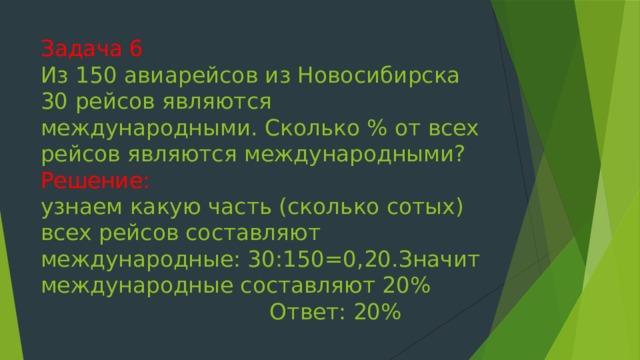 Задача 6  Из 150 авиарейсов из Новосибирска 30 рейсов являются международными. Сколько % от всех рейсов являются международными?  Решение:  узнаем какую часть (сколько сотых) всех рейсов составляют международные: 30:150=0,20.Значит международные составляют 20%  Ответ: 20% 