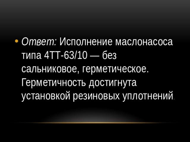 Ответ: Исполнение маслонасоса типа 4ТТ-63/10 — без сальниковое, герметическое. Герметичность достигнута установкой резиновых уплотнений . 