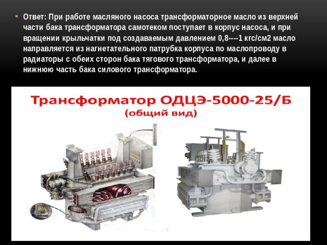 Ответ: При работе масляного насоса трансформаторное масло из верхней части бака трансформатора самотеком поступает в корпус насоса, и при вращении крыльчатки под создаваемым давлением 0,8----1 кгс/см2 масло направляется из нагнетательного патрубка корпуса по маслопроводу в радиаторы с обеих сторон бака тягового трансформатора, и далее в нижнюю часть бака силового трансформатора. 