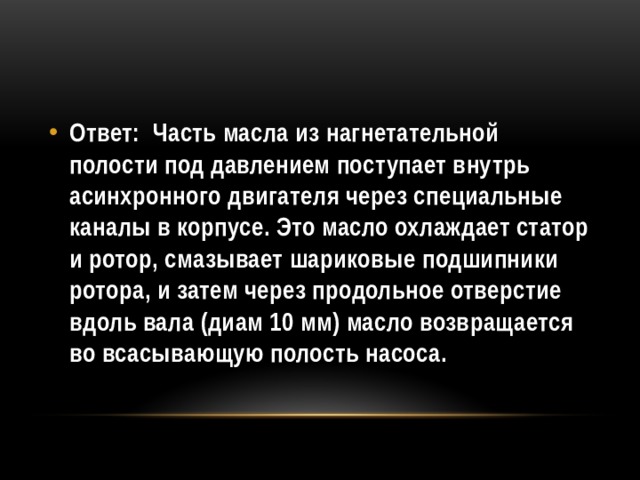 Ответ: Часть масла из нагнетательной полости под давлением поступает внутрь асинхронного двигателя через специальные каналы в корпусе. Это масло охлаждает статор и ротор, смазывает шариковые подшипники ротора, и затем через продольное отверстие вдоль вала (диам 10 мм) масло возвращается во всасывающую полость насоса. 