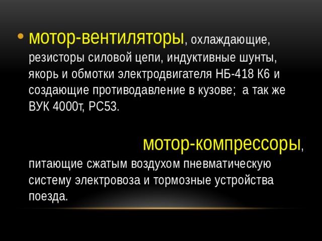 мотор-вентиляторы , охлаждающие, резисторы силовой цепи, индуктивные шунты, якорь и обмотки электродвигателя НБ-418 К6 и создающие противодавление в кузове; а так же ВУК 4000т, РС53. мотор-компрессоры , питающие сжатым воздухом пневматическую систему электровоза и тормозные устройства поезда. 