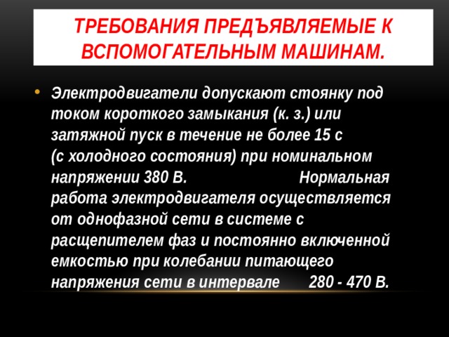 Требования предъявляемые к вспомогательным машинам. Электродвигатели допускают стоянку под током короткого замыкания (к. з.) или затяжной пуск в течение не более 15 с (с холодного состояния) при номинальном напряжении 380 В. Нормальная работа электродвигателя осуществляется от однофазной сети в системе с расщепителем фаз и постоянно включенной емкостью при колебании питающего напряжения сети в интервале 280 - 470 В. 