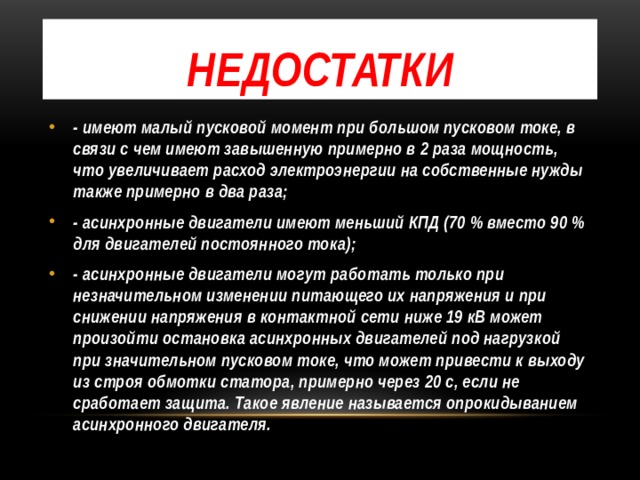 Недостатки - имеют малый пусковой момент при большом пусковом токе, в связи с чем имеют завышенную примерно в 2 раза мощность, что увеличивает расход электроэнергии на собственные нужды также примерно в два раза; - асинхронные двигатели имеют меньший КПД (70 % вместо 90 % для двигателей постоянного тока); - асинхронные двигатели могут работать только при незначительном изменении питающего их напряжения и при снижении напряжения в контактной сети ниже 19 кВ может произойти остановка асинхронных двигателей под нагрузкой при значительном пусковом токе, что может привести к выходу из строя обмотки статора, примерно через 20 с, если не сработает защита. Такое явление называется опрокидыванием асинхронного двигателя. 