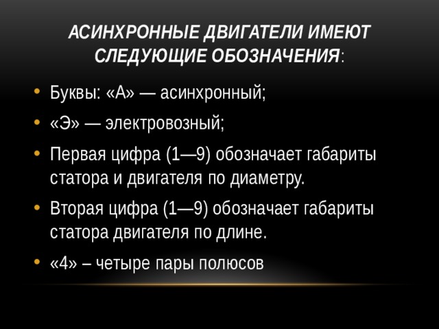 Асинхронные двигатели имеют следующие обозначения : Буквы: «А» — асинхронный; «Э» — электровозный; Первая цифра (1—9) обозначает габариты статора и двигателя по диаметру. Вторая цифра (1—9) обозначает габариты статора двигателя по длине. «4» – четыре пары полюсов 