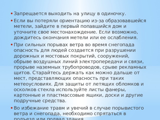 Запрещается выходить на улицу в одиночку. Если вы потеряли ориентацию из-за образовавшейся метели, зайдите в первый попавшийся дом и уточните свое местонахождение. Если возможно, дождитесь окончания метели или ее ослабления. При сильных порывах ветра во время снегопада опасность для людей создается при разрушении дорожных и мостовых покрытий, сооружений, обрыве воздушных линий электропередачи и связи, прорыве наземных трубопроводов, срыве рекламных щитов. Старайтесь держать как можно дальше от мест, представляющих опасность при таких метеоусловиях. Для защиты от летящих обломков и осколков стекла используйте листы фанеры, картонные и пластмассовые ящики, доски и другие подручные средства. Во избежание травм и увечий в случае порывистого ветра и снегопада, необходимо спрятаться в подъезд или подвал здания. 