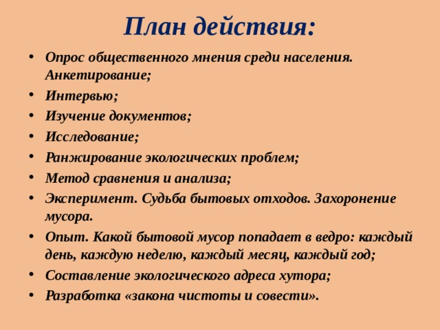 План действия: Опрос общественного мнения среди населения. Анкетирование; Интервью; Изучение документов; Исследование; Ранжирование экологических проблем; Метод сравнения и анализа; Эксперимент. Судьба бытовых отходов. Захоронение мусора. Опыт. Какой бытовой мусор попадает в ведро: каждый день, каждую неделю, каждый месяц, каждый год; Составление экологического адреса хутора; Разработка «закона чистоты и совести». 