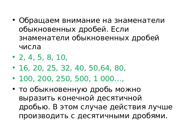 Обращаем внимание на знаменатели обыкновенных дробей. Если знаменатели обыкновенных дробей числа 2, 4, 5, 8, 10, 16, 20, 25, 32, 40, 50,64, 80, 100, 200, 250, 500, 1 000 … , то обыкновенную дробь можно выразить конечной десятичной дробью. В этом случае действия лучше производить с десятичными дробями.  