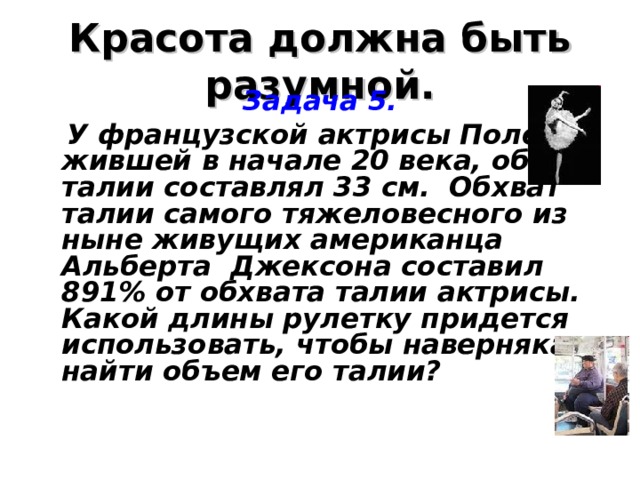 Красота должна быть разумной. Задача 5.  У французской актрисы Полет, жившей в начале 20 века, обхват талии составлял 33 см. Обхват талии самого тяжеловесного из ныне живущих американца Альберта Джексона составил 891% от обхвата талии актрисы. Какой длины рулетку придется использовать, чтобы наверняка найти объем его талии?  