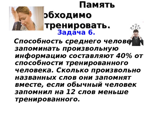  Память необходимо тренировать.  Задача 6.    Способность среднего человека запоминать произвольную информацию составляют 40% от способности тренированного человека. Сколько произвольно названных слов они запомнят вместе, если обычный человек запомнил на 12 слов меньше тренированного.  