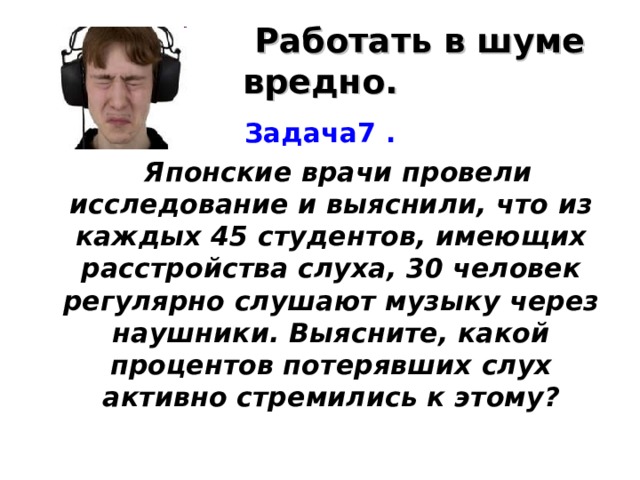  Работать в шуме вредно. Задача7 .   Японские врачи провели исследование и выяснили, что из каждых 45 студентов, имеющих расстройства слуха, 30 человек регулярно слушают музыку через наушники. Выясните, какой процентов потерявших слух активно стремились к этому? 