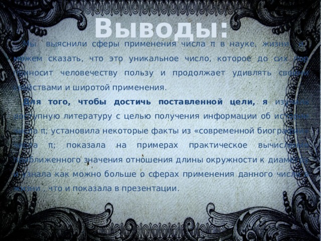 Выводы: Мы  выяснили сферы применения числа π в науке, жизни и можем сказать, что это уникальное число, которое до сих пор приносит человечеству пользу и продолжает удивлять своими свойствами и широтой применения. Для того, чтобы достичь поставленной цели, я изучила доступную литературу с целью получения информации об истории числа π; установила некоторые факты из «современной биографии» числа π; показала на примерах практическое вычисление приближенного значения отношения длины окружности к диаметру и узнала как можно больше о сферах применения данного числа в жизни , что и показала в презентации. 