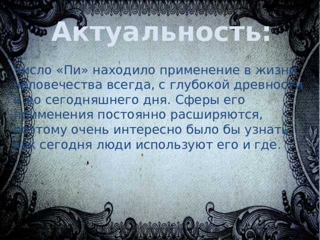Актуальность: Число «Пи» находило применение в жизни человечества всегда, с глубокой древности и до сегодняшнего дня. Сферы его применения постоянно расширяются, поэтому очень интересно было бы узнать, как сегодня люди используют его и где. 