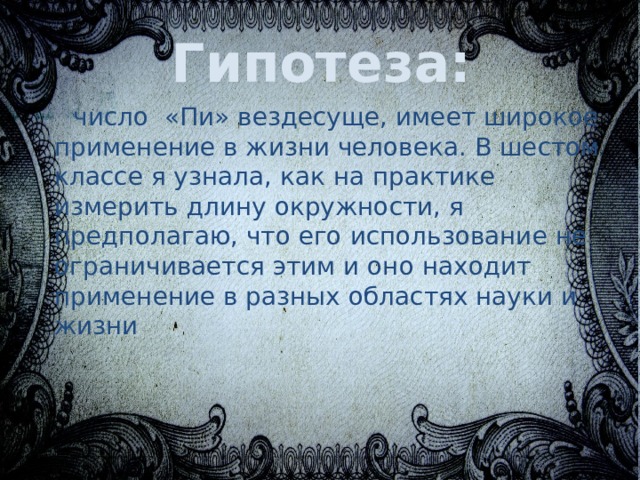 Гипотеза: число «Пи» вездесуще, имеет широкое применение в жизни человека. В шестом классе я узнала, как на практике измерить длину окружности, я предполагаю, что его использование не ограничивается этим и оно находит применение в разных областях науки и жизни 