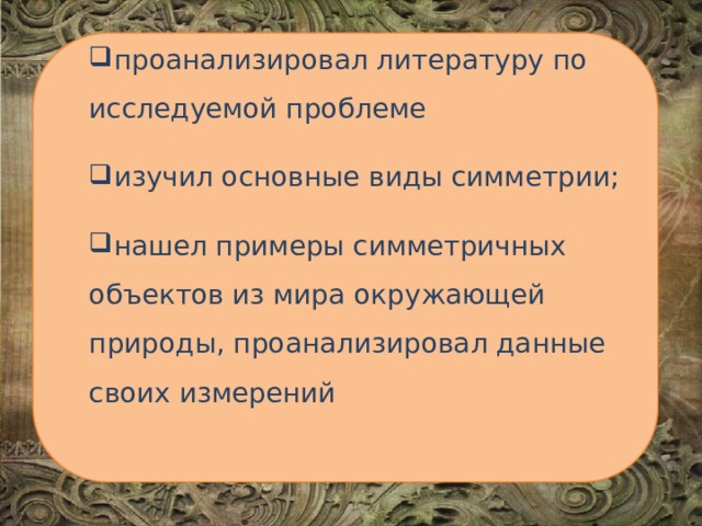 проанализировал литературу по исследуемой проблеме изучил основные виды симметрии; нашел примеры симметричных объектов из мира окружающей природы, проанализировал данные своих измерений 