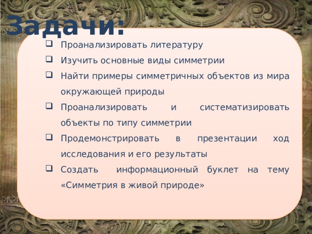 Задачи: Проанализировать литературу Изучить основные виды симметрии Найти примеры симметричных объектов из мира окружающей природы Проанализировать и систематизировать объекты по типу симметрии Продемонстрировать в презентации ход исследования и его результаты Создать информационный буклет на тему «Симметрия в живой природе» Проанализировать литературу Изучить основные виды симметрии Найти примеры симметричных объектов из мира окружающей природы Проанализировать и систематизировать объекты по типу симметрии Продемонстрировать в презентации ход исследования и его результаты Создать информационный буклет на тему «Симметрия в живой природе» Проанализировать литературу Изучить основные виды симметрии Найти примеры симметричных объектов из мира окружающей природы Проанализировать и систематизировать объекты по типу симметрии Продемонстрировать в презентации ход исследования и его результаты Создать информационный буклет на тему «Симметрия в живой природе» 