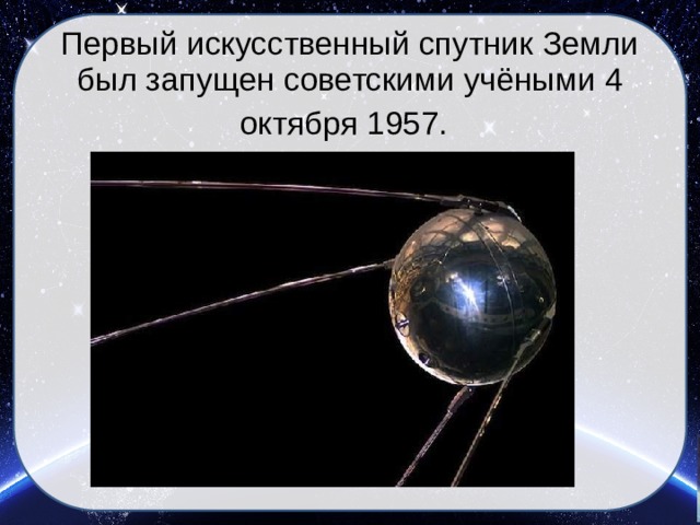 Первый искусственный спутник Земли был запущен советскими учёными 4 октября 1957.   
