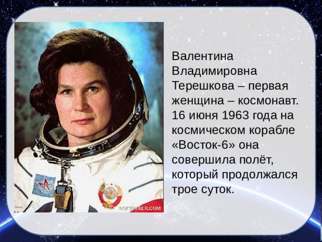   Валентина Владимировна Терешкова – первая женщина – космонавт. 16 июня 1963 года на космическом корабле «Восток-6» она совершила полёт, который продолжался трое суток.  