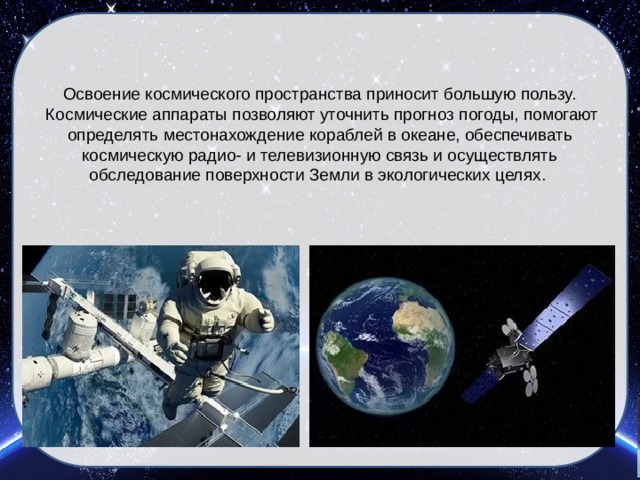 Освоение космического пространства приносит большую пользу.  Космические аппараты позволяют уточнить прогноз погоды, помогают определять местонахождение кораблей в океане, обеспечивать космическую радио- и телевизионную связь и осуществлять обследование поверхности Земли в экологических целях.   