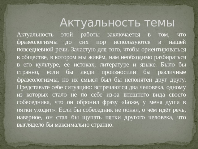  Актуальность темы  Актуальность этой работы заключается в том, что фразеологизмы до сих пор используются в нашей повседневной речи. Зачастую для того, чтобы ориентироваться в обществе, в котором мы живём, нам необходимо разбираться в его культуре, её истоках, литературе и языке. Было бы странно, если бы люди произносили бы различные фразеологизмы, но их смысл был бы непонятен друг другу. Представьте себе ситуацию: встречаются два человека, одному из которых стало не по себе из-за внешнего вида своего собеседника, что он обронил фразу «Боже, у меня душа в пятки уходит». Если бы собеседник не понял, о чём идёт речь, наверное, он стал бы щупать пятки другого человека, что выглядело бы максимально странно. 