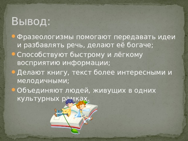 Из народных сказок пришли фразеологизмы: И я там был, мёд-пиво пил * избушка на курьих ножках *Кащей бессмертный * Лиса Патрикеевна *ни в сказке сказать, ни пером описать * поди туда – не знаю куда, принеси то – не знаю что *скоро сказка сказывается, да не скоро дело делается * при царе Горохе *сказано – сделано * сказка – ложь, да в ней намек *сказка про белого бычка * три дня и три ночи *это все присказка, сказка будет вечером. 