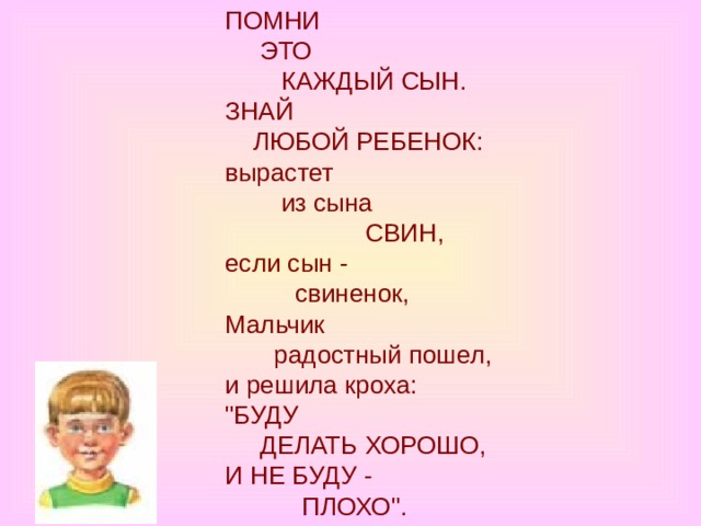 ПОМНИ       ЭТО          КАЖДЫЙ СЫН.  ЗНАЙ      ЛЮБОЙ РЕБЕНОК:  вырастет          из сына                 CВИН,  если сын -            свиненок,  Мальчик         радостный пошел,  и решила кроха:  