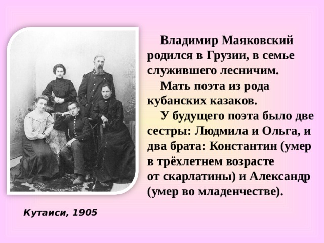 Владимир Маяковский родился в Грузии, в семье служившего лесничим. Мать поэта из рода кубанских казаков. У будущего поэта было две сестры: Людмила и Ольга, и два брата: Константин (умер в трёхлетнем возрасте от скарлатины) и Александр (умер во младенчестве). Кутаиси, 1905  