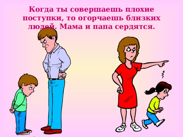 Когда ты совершаешь плохие поступки, то огорчаешь близких людей. Мама и папа сердятся. 