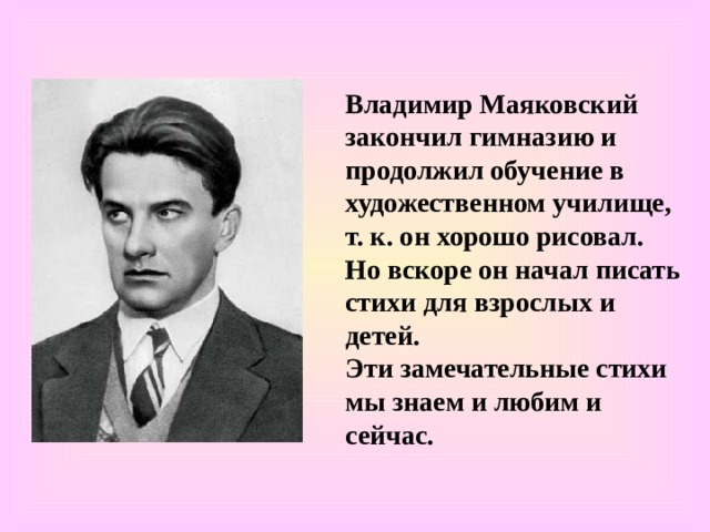 Владимир Маяковский закончил гимназию и продолжил обучение в художественном училище, т. к. он хорошо рисовал. Но вскоре он начал писать стихи для взрослых и детей. Эти замечательные стихи мы знаем и любим и сейчас. 