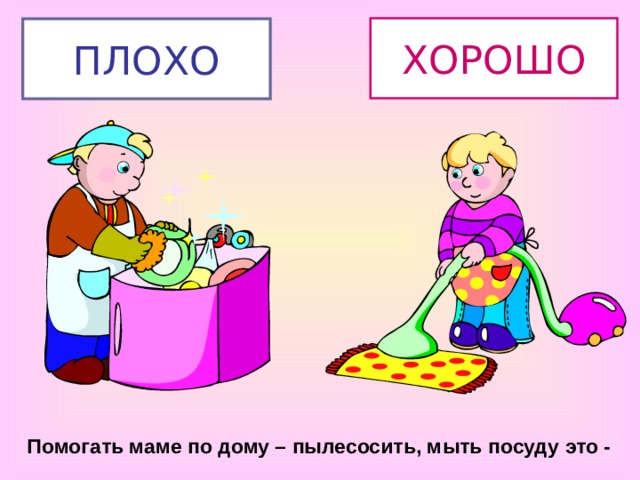 ХОРОШО ПЛОХО Помогать маме по дому – пылесосить, мыть посуду это - 