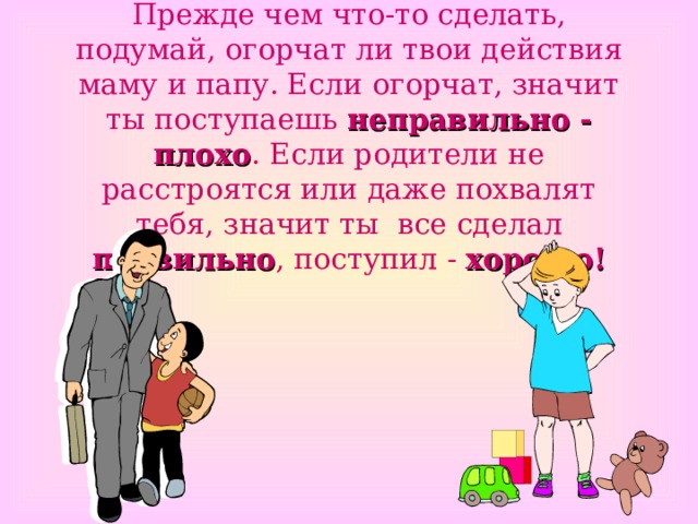 Прежде чем что-то сделать, подумай, огорчат ли твои действия маму и папу. Если огорчат, значит ты поступаешь неправильно - плохо . Если родители не расстроятся или даже похвалят тебя, значит ты все сделал правильно , поступил - хорошо! 
