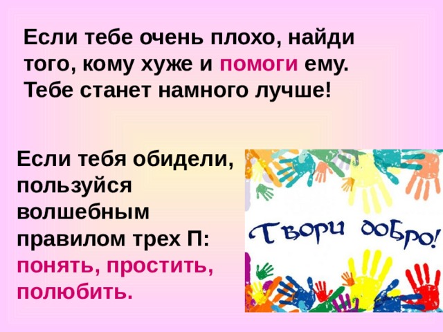 Если тебе очень плохо, найди того, кому хуже и помоги ему. Тебе станет намного лучше! Если тебя обидели, пользуйся волшебным правилом трех П: понять, простить, полюбить. 