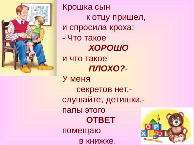 Крошка сын            к отцу пришел,  и спросила кроха:  - Что такое              ХОРОШО  и что такое              ПЛОХО? -  У меня        секретов нет,-  слушайте, детишки,-  папы этого            ОТВЕТ  помещаю         в книжке. 