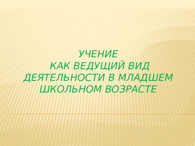    УчЕНИЕ  КАК ВЕДУЩИЙ ВИД деятельностИ в младшем школьном возрасте 