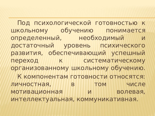  Под психологической готовностью к школьному обучению понимается определенный, необходимый и достаточный уровень психического развития, обеспечивающий успешный переход к систематическому организованному школьному обучению.  К компонентам готовности относятся: личностная, в том числе мотивационная и волевая, интеллектуальная, коммуникативная. 